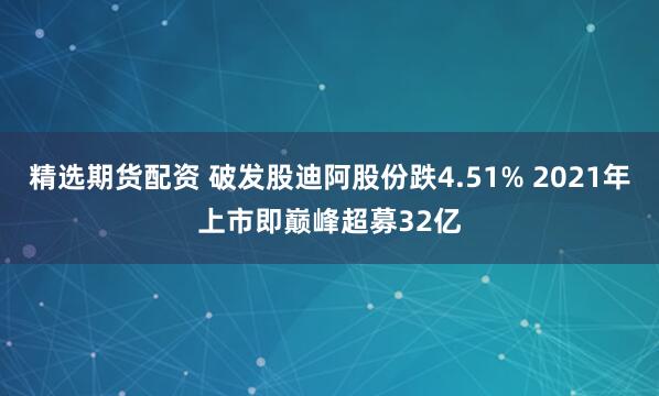 精选期货配资 破发股迪阿股份跌4.51% 2021年上市即巅峰超募32亿