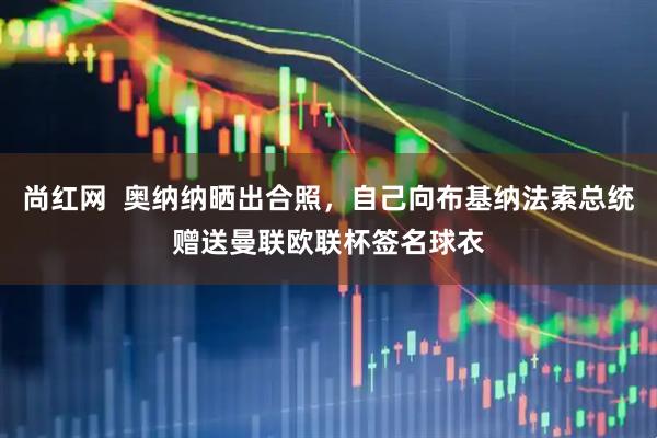 尚红网  奥纳纳晒出合照，自己向布基纳法索总统赠送曼联欧联杯签名球衣