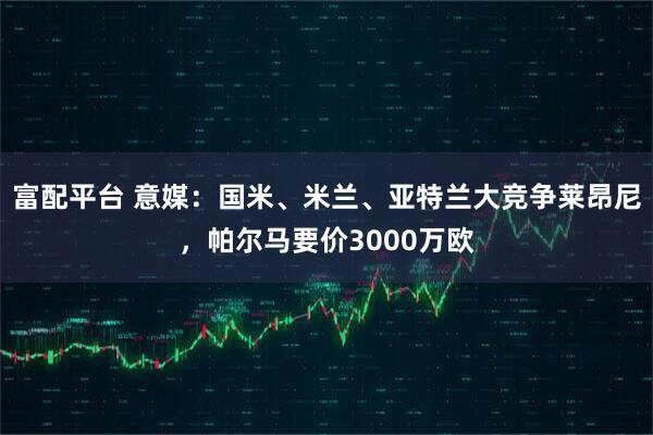 富配平台 意媒：国米、米兰、亚特兰大竞争莱昂尼，帕尔马要价3000万欧