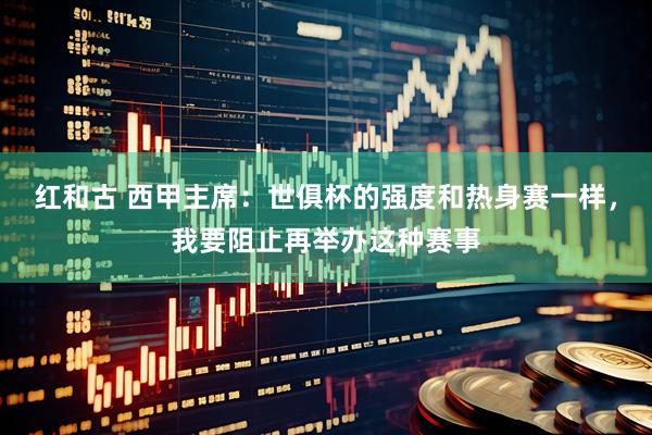 红和古 西甲主席：世俱杯的强度和热身赛一样，我要阻止再举办这种赛事