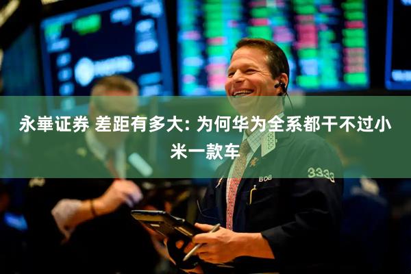 永崋证券 差距有多大: 为何华为全系都干不过小米一款车