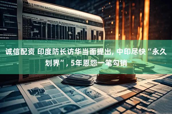 诚信配资 印度防长访华当面提出, 中印尽快“永久划界”, 5年恩怨一笔勾销