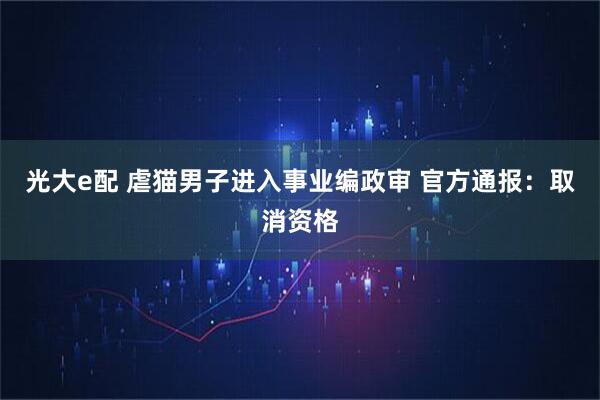 光大e配 虐猫男子进入事业编政审 官方通报：取消资格