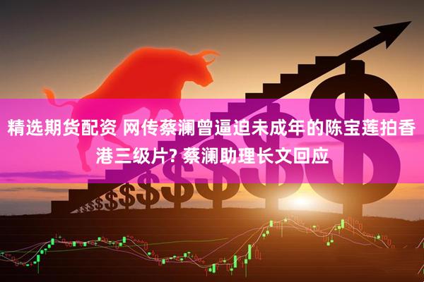 精选期货配资 网传蔡澜曾逼迫未成年的陈宝莲拍香港三级片? 蔡澜助理长文回应