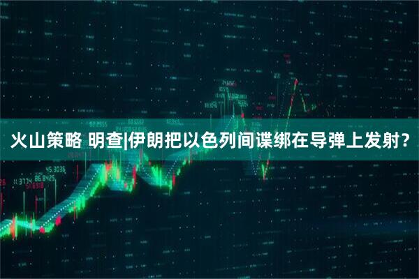 火山策略 明查|伊朗把以色列间谍绑在导弹上发射？