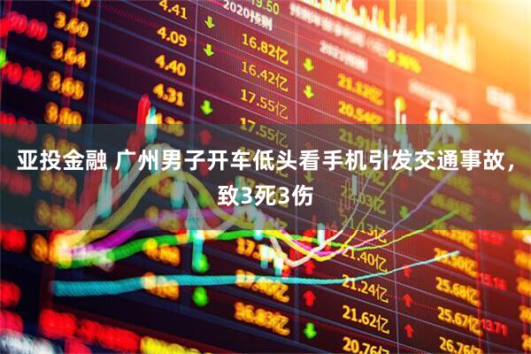 亚投金融 广州男子开车低头看手机引发交通事故，致3死3伤