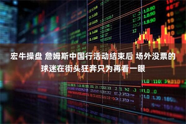 宏牛操盘 詹姆斯中国行活动结束后 场外没票的球迷在街头狂奔只为再看一眼