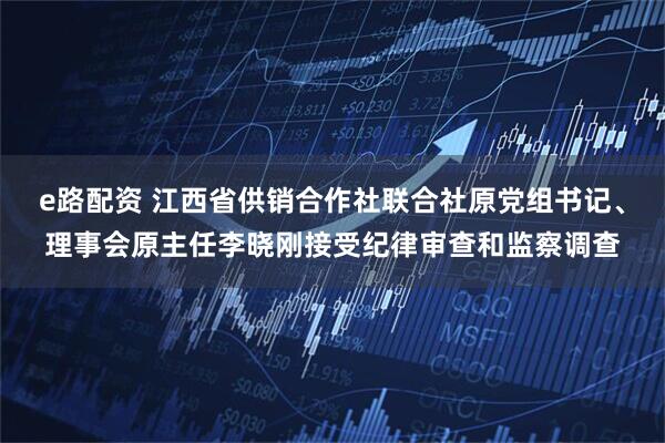 e路配资 江西省供销合作社联合社原党组书记、理事会原主任李晓刚接受纪律审查和监察调查