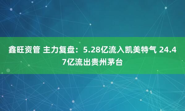 鑫旺资管 主力复盘：5.28亿流入凯美特气 24.47亿流出贵州茅台