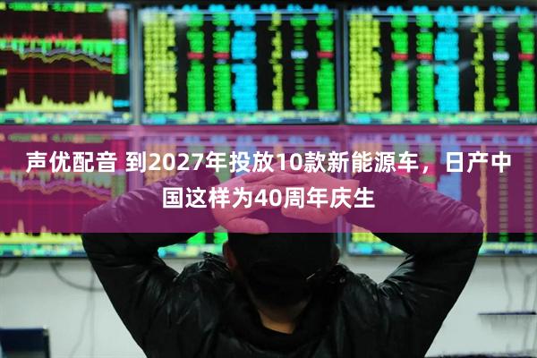 声优配音 到2027年投放10款新能源车，日产中国这样为40周年庆生