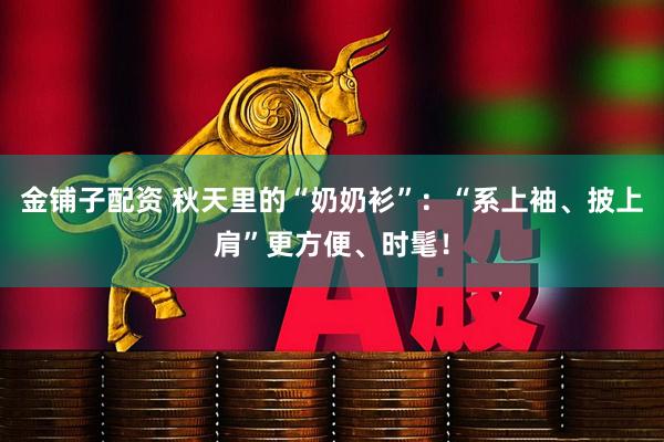 金铺子配资 秋天里的“奶奶衫”：“系上袖、披上肩”更方便、时髦！