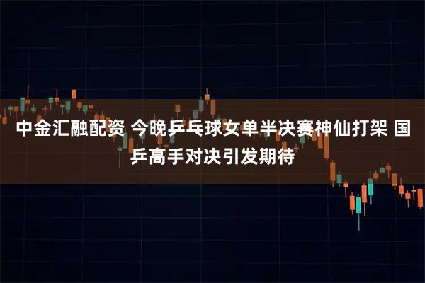 中金汇融配资 今晚乒乓球女单半决赛神仙打架 国乒高手对决引发期待
