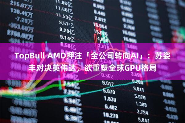 TopBull AMD押注「全公司转向AI」：苏姿丰对决英伟达，欲重塑全球GPU格局