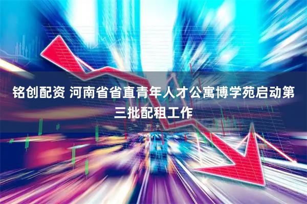 铭创配资 河南省省直青年人才公寓博学苑启动第三批配租工作