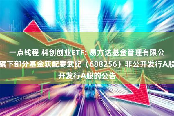 一点钱程 科创创业ETF: 易方达基金管理有限公司关于旗下部分基金获配寒武纪（688256）非公开发行A股的公告