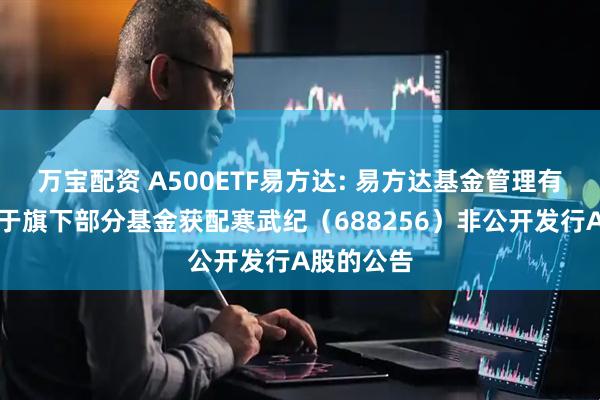 万宝配资 A500ETF易方达: 易方达基金管理有限公司关于旗下部分基金获配寒武纪（688256）非公开发行A股的公告