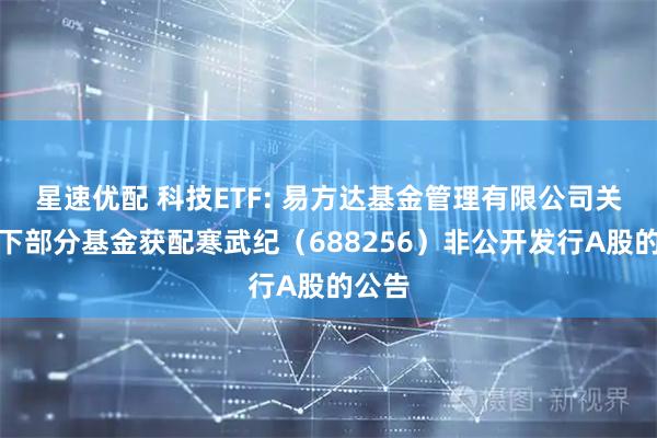 星速优配 科技ETF: 易方达基金管理有限公司关于旗下部分基金获配寒武纪（688256）非公开发行A股的公告