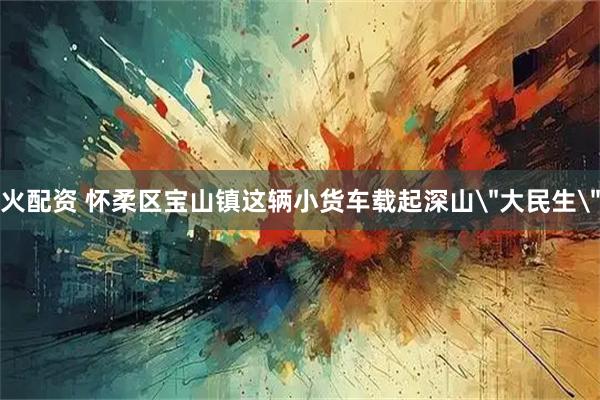 火配资 怀柔区宝山镇这辆小货车载起深山＂大民生＂