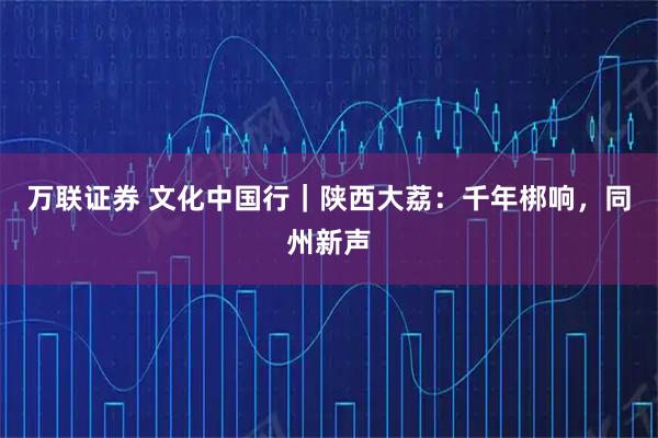 万联证券 文化中国行｜陕西大荔：千年梆响，同州新声