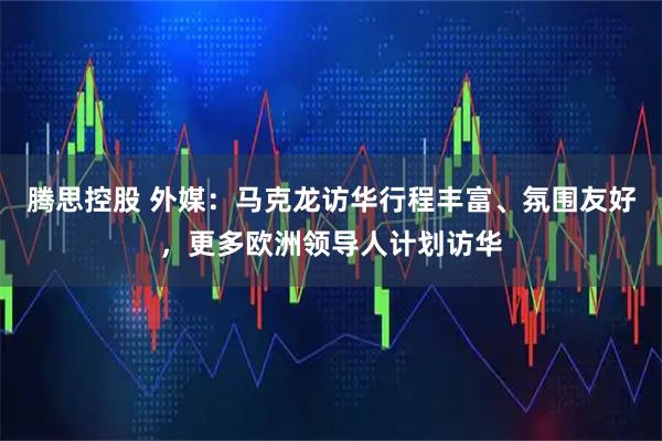 腾思控股 外媒：马克龙访华行程丰富、氛围友好，更多欧洲领导人计划访华