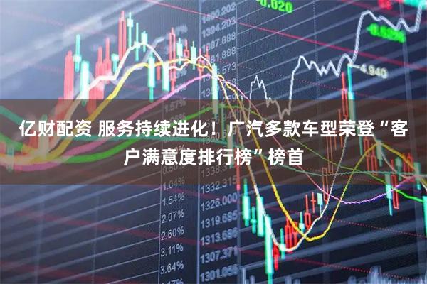 亿财配资 服务持续进化！广汽多款车型荣登“客户满意度排行榜”榜首