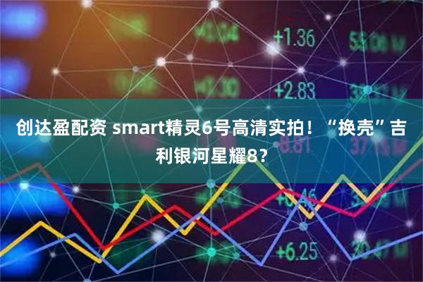 创达盈配资 smart精灵6号高清实拍！“换壳”吉利银河星耀8？