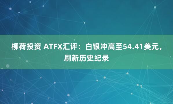 柳荷投资 ATFX汇评：白银冲高至54.41美元，刷新历史纪录
