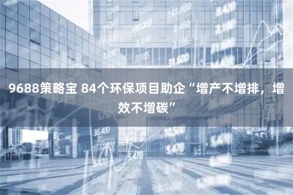9688策略宝 84个环保项目助企“增产不增排，增效不增碳”