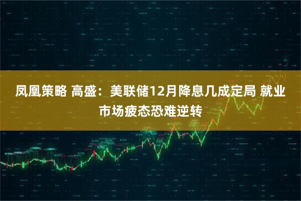 凤凰策略 高盛：美联储12月降息几成定局 就业市场疲态恐难逆转