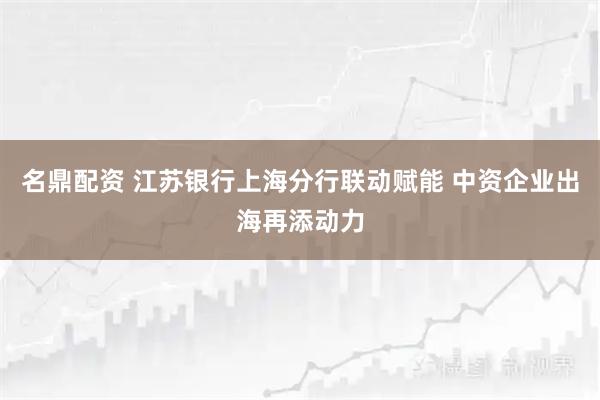 名鼎配资 江苏银行上海分行联动赋能 中资企业出海再添动力