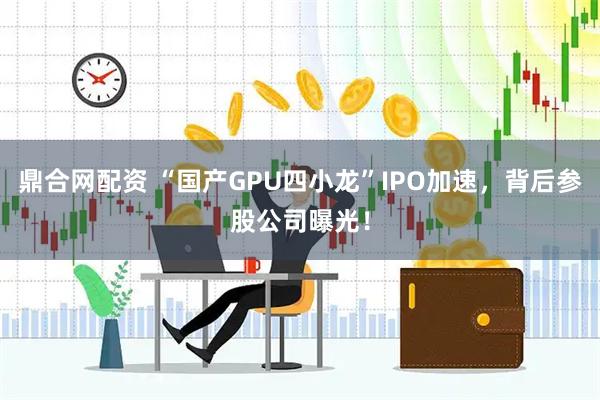 鼎合网配资 “国产GPU四小龙”IPO加速，背后参股公司曝光！