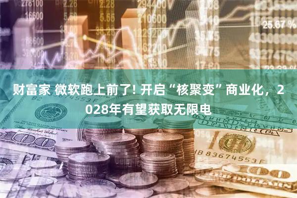 财富家 微软跑上前了! 开启“核聚变”商业化，2028年有望获取无限电