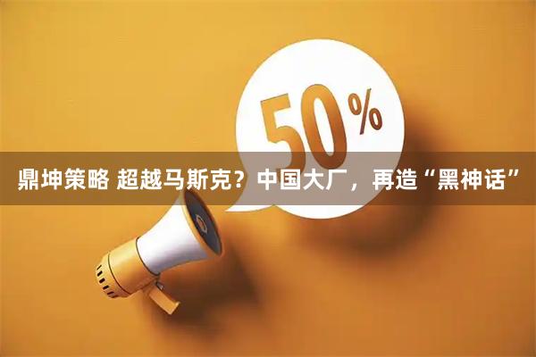 鼎坤策略 超越马斯克？中国大厂，再造“黑神话”
